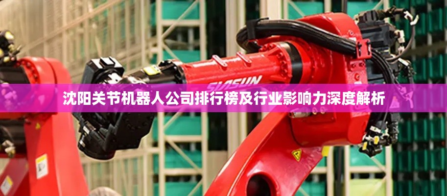 沈阳关节机器人公司排行榜及行业影响力深度解析