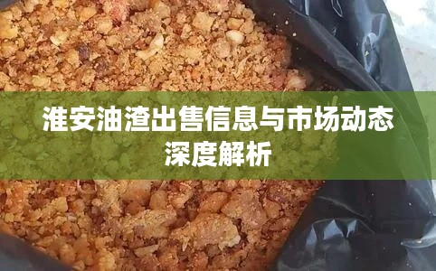 淮安油渣出售信息与市场动态深度解析