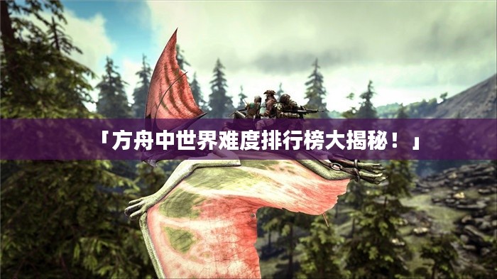 「方舟中世界难度排行榜大揭秘！」