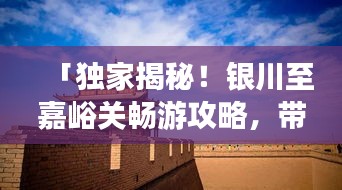 「独家揭秘！银川至嘉峪关畅游攻略，带你领略大漠风情！」