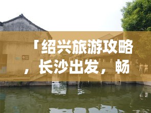 「绍兴旅游攻略，长沙出发，畅游江南水乡，完美指南」