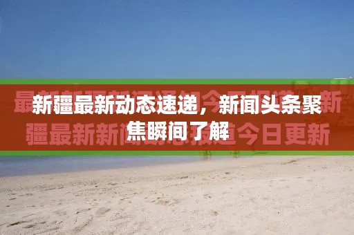 新疆最新动态速递，新闻头条聚焦瞬间了解