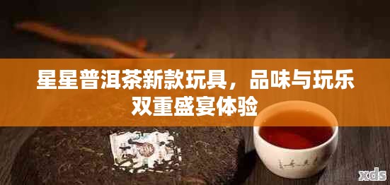 星星普洱茶新款玩具，品味与玩乐双重盛宴体验