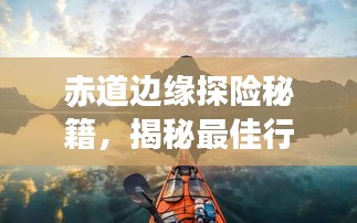 赤道边缘探险秘籍，揭秘最佳行程，畅游热带风情胜地！