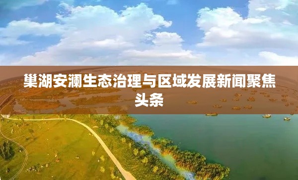 巢湖安澜生态治理与区域发展新闻聚焦头条