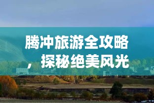 腾冲旅游全攻略，探秘绝美风光与独特文化