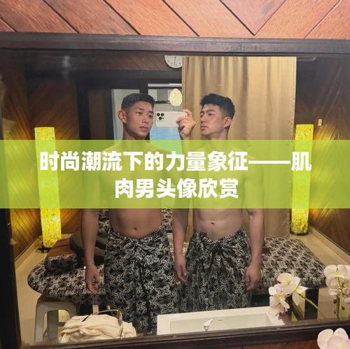 时尚潮流下的力量象征——肌肉男头像欣赏