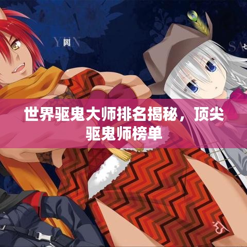 世界驱鬼大师排名揭秘，顶尖驱鬼师榜单