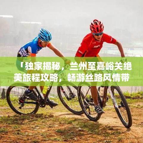 「独家揭秘，兰州至嘉峪关绝美旅程攻略，畅游丝路风情带」