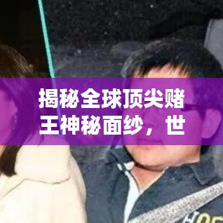 揭秘全球顶尖赌王神秘面纱，世界赌王排名视频火热出炉！