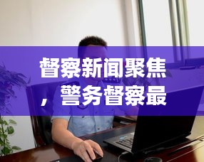 督察新闻聚焦，警务督察最新动态与重要性深度解读