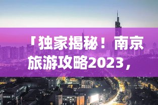 「独家揭秘！南京旅游攻略2023，深度探索古都韵味之旅」