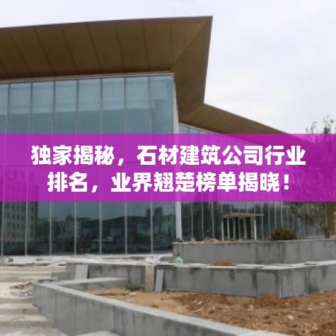 独家揭秘，石材建筑公司行业排名，业界翘楚榜单揭晓！