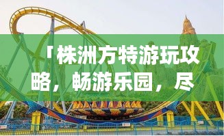 「株洲方特游玩攻略，畅游乐园，尽享欢乐时光！」
