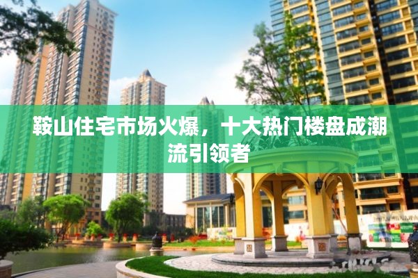 鞍山住宅市场火爆，十大热门楼盘成潮流引领者