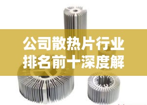 公司散热片行业排名前十深度解析，行业领军者的独特优势！