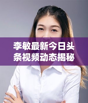 李敏最新今日头条视频动态揭秘