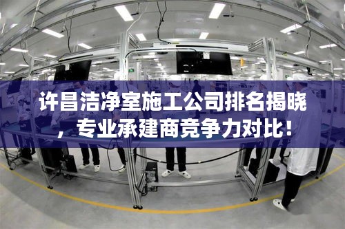 许昌洁净室施工公司排名揭晓，专业承建商竞争力对比！