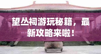 望丛祠游玩秘籍，最新攻略来啦！