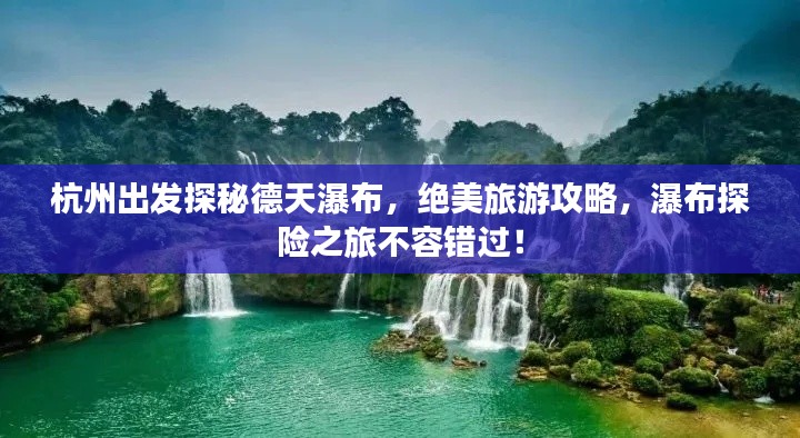 杭州出发探秘德天瀑布，绝美旅游攻略，瀑布探险之旅不容错过！