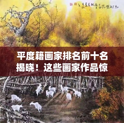 平度籍画家排名前十名揭晓！这些画家作品惊艳瞩目，艺术成就令人瞩目