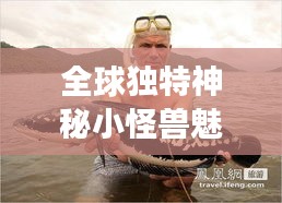 全球独特神秘小怪兽魅力排行榜！不容错过的生物世界探秘之旅