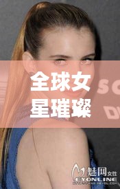 全球女星璀璨榜单，TOP10国际知名女星排名