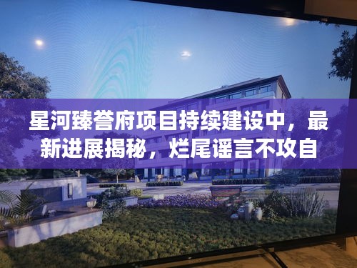 星河臻誉府项目持续建设中，最新进展揭秘，烂尾谣言不攻自破！