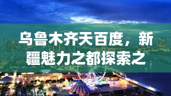 乌鲁木齐天百度，新疆魅力之都探索之旅
