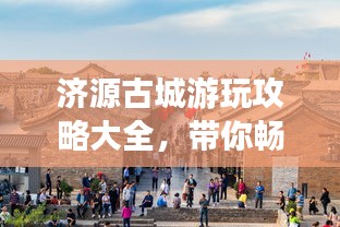 济源古城游玩攻略大全，带你畅游古城魅力！