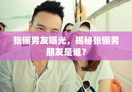 张俪男友曝光，揭秘张俪男朋友是谁？