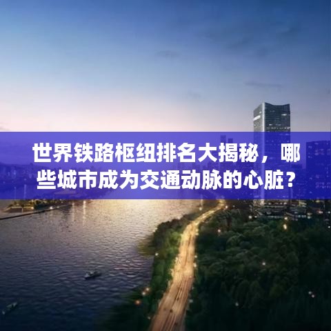 世界铁路枢纽排名大揭秘，哪些城市成为交通动脉的心脏？
