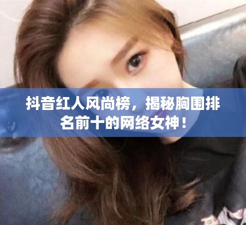 抖音红人风尚榜，揭秘胸围排名前十的网络女神！