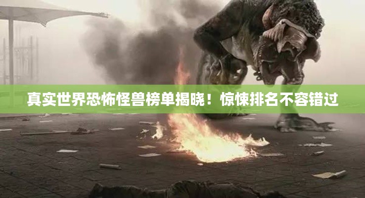 真实世界恐怖怪兽榜单揭晓！惊悚排名不容错过