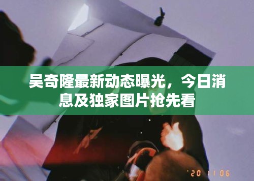 吴奇隆最新动态曝光，今日消息及独家图片抢先看