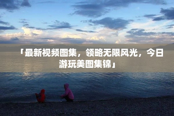 「最新视频图集，领略无限风光，今日游玩美图集锦」