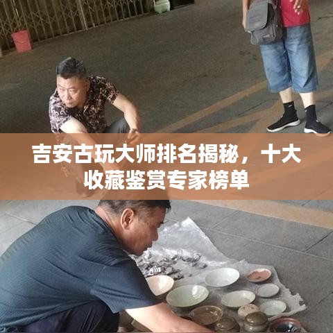 吉安古玩大师排名揭秘，十大收藏鉴赏专家榜单