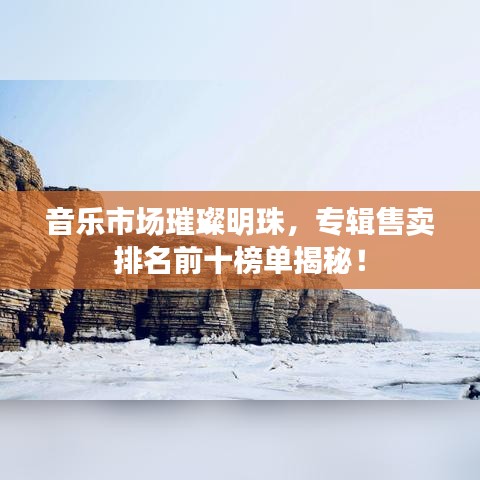 音乐市场璀璨明珠，专辑售卖排名前十榜单揭秘！