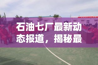 石油七厂最新动态报道，揭秘最新消息